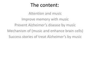 The content:
Attention and music
Improve memory with music
Prevent Alzheimer’s disease by music
Mechanism of (music and enhance brain cells)
Success stories of treat Alzheimer’s by music

 