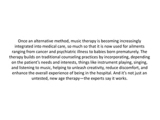 Once an alternative method, music therapy is becoming increasingly
integrated into medical care, so much so that it is now used for ailments
ranging from cancer and psychiatric illness to babies born prematurely. The
therapy builds on traditional counseling practices by incorporating, depending
on the patient’s needs and interests, things like instrument playing, singing,
and listening to music, helping to unleash creativity, reduce discomfort, and
enhance the overall experience of being in the hospital. And it’s not just an
untested, new age therapy—the experts say it works.

 
