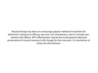 Musical therapy has been an increasingly popular method of treatment for
Alzheimer’s owing to its efficacy, low-cost, non-invasiveness, and it’s virtually nonexistent side-effects. MT’s effectiveness may be due to the general observed
preservation of musical memory in AD, though for the main part, it’s mechanism of
action are still unknown.

 
