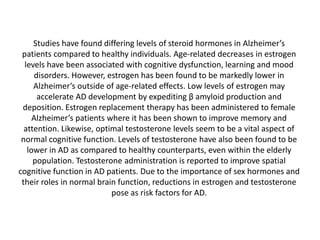 Studies have found differing levels of steroid hormones in Alzheimer’s
patients compared to healthy individuals. Age-related decreases in estrogen
levels have been associated with cognitive dysfunction, learning and mood
disorders. However, estrogen has been found to be markedly lower in
Alzheimer’s outside of age-related effects. Low levels of estrogen may
accelerate AD development by expediting β amyloid production and
deposition. Estrogen replacement therapy has been administered to female
Alzheimer’s patients where it has been shown to improve memory and
attention. Likewise, optimal testosterone levels seem to be a vital aspect of
normal cognitive function. Levels of testosterone have also been found to be
lower in AD as compared to healthy counterparts, even within the elderly
population. Testosterone administration is reported to improve spatial
cognitive function in AD patients. Due to the importance of sex hormones and
their roles in normal brain function, reductions in estrogen and testosterone
pose as risk factors for AD.

 