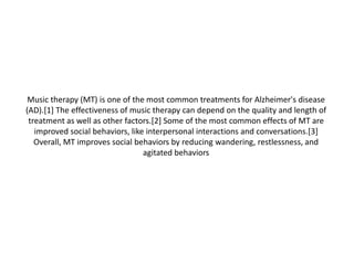 Music therapy (MT) is one of the most common treatments for Alzheimer's disease
(AD).[1] The effectiveness of music therapy can depend on the quality and length of
treatment as well as other factors.[2] Some of the most common effects of MT are
improved social behaviors, like interpersonal interactions and conversations.[3]
Overall, MT improves social behaviors by reducing wandering, restlessness, and
agitated behaviors

 