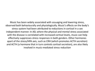 Music has been widely associated with assuaging and lowering stress,
observed both behaviourally and physiologically. Music’s effects on the body’s
stress system had been attributed to reductions in cortisol in a sex
independent manner. In AD, where the physical and mental stress associated
with the disease is correlated with increased cortisol levels, music can help
effectively suppresses stress responses in both genders. Other hormones
apart of the stress/HPA axis, such as CRH (which promotes ACTH secretion)
and ACTH (a hormone that in turn controls cortisol secretion), are also likely
involved in music-mediated stress reduction

 