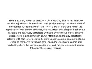 Several studies, as well as anecdotal observations, have linked music to
positive adjustments in mood and sleep quality, through the modulation of
hormones such as melatonin .Melatonin plays an important role in the
regulation of monoamine activities, the HPA stress axis, sleep and behaviour.
Its levels are negatively correlated with age, where these effects become
exaggerated in disorders such as AD. After musical therapy conditions,
patients with Alzheimer’s showed a significant increase in serum melatonin
levels, as compared to various other hormones such as serotonin and
prolactin, where this increase carried over and further increased 6 weeks
following the musical therapy.

 