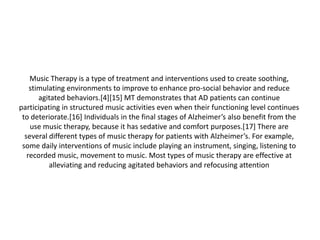 Music Therapy is a type of treatment and interventions used to create soothing,
stimulating environments to improve to enhance pro-social behavior and reduce
agitated behaviors.[4][15] MT demonstrates that AD patients can continue
participating in structured music activities even when their functioning level continues
to deteriorate.[16] Individuals in the final stages of Alzheimer’s also benefit from the
use music therapy, because it has sedative and comfort purposes.[17] There are
several different types of music therapy for patients with Alzheimer’s. For example,
some daily interventions of music include playing an instrument, singing, listening to
recorded music, movement to music. Most types of music therapy are effective at
alleviating and reducing agitated behaviors and refocusing attention

 