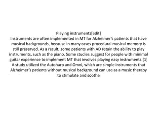 Playing instruments[edit]
Instruments are often implemented in MT for Alzheimer’s patients that have
musical backgrounds, because in many cases procedural musical memory is
still preserved. As a result, some patients with AD retain the ability to play
instruments, such as the piano. Some studies suggest for people with minimal
guitar experience to implement MT that involves playing easy instruments.[1]
A study utilized the Autoharp and Omni, which are simple instruments that
Alzheimer’s patients without musical background can use as a music therapy
to stimulate and soothe

 