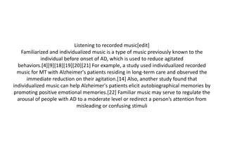 Listening to recorded music[edit]
Familiarized and individualized music is a type of music previously known to the
individual before onset of AD, which is used to reduce agitated
behaviors.[4][9][18][19][20][21] For example, a study used individualized recorded
music for MT with Alzheimer's patients residing in long-term care and observed the
immediate reduction on their agitation.[14] Also, another study found that
individualized music can help Alzheimer's patients elicit autobiographical memories by
promoting positive emotional memories.[22] Familiar music may serve to regulate the
arousal of people with AD to a moderate level or redirect a person’s attention from
misleading or confusing stimuli

 