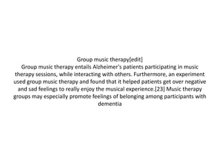 Group music therapy[edit]
Group music therapy entails Alzheimer's patients participating in music
therapy sessions, while interacting with others. Furthermore, an experiment
used group music therapy and found that it helped patients get over negative
and sad feelings to really enjoy the musical experience.[23] Music therapy
groups may especially promote feelings of belonging among participants with
dementia

 