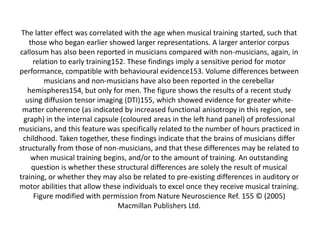 The latter effect was correlated with the age when musical training started, such that
those who began earlier showed larger representations. A larger anterior corpus
callosum has also been reported in musicians compared with non-musicians, again, in
relation to early training152. These findings imply a sensitive period for motor
performance, compatible with behavioural evidence153. Volume differences between
musicians and non-musicians have also been reported in the cerebellar
hemispheres154, but only for men. The figure shows the results of a recent study
using diffusion tensor imaging (DTI)155, which showed evidence for greater whitematter coherence (as indicated by increased functional anisotropy in this region, see
graph) in the internal capsule (coloured areas in the left hand panel) of professional
musicians, and this feature was specifically related to the number of hours practiced in
childhood. Taken together, these findings indicate that the brains of musicians differ
structurally from those of non-musicians, and that these differences may be related to
when musical training begins, and/or to the amount of training. An outstanding
question is whether these structural differences are solely the result of musical
training, or whether they may also be related to pre-existing differences in auditory or
motor abilities that allow these individuals to excel once they receive musical training.
Figure modified with permission from Nature Neuroscience Ref. 155 © (2005)
Macmillan Publishers Ltd.

 