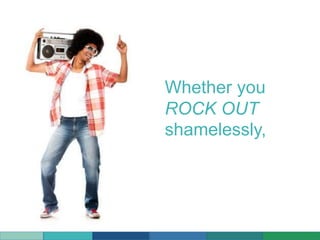 Whether you
ROCK OUT
shamelessly,
 