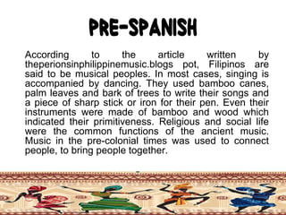 Pre-Spanish
According to the article written by
theperionsinphilippinemusic.blogs pot, Filipinos are
said to be musical peoples. In most cases, singing is
accompanied by dancing. They used bamboo canes,
palm leaves and bark of trees to write their songs and
a piece of sharp stick or iron for their pen. Even their
instruments were made of bamboo and wood which
indicated their primitiveness. Religious and social life
were the common functions of the ancient music.
Music in the pre-colonial times was used to connect
people, to bring people together.
 