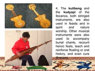 4. The kutibeng and
the kudyapi of the
Ilocanos, both stringed
instruments, are also
used in feasts and in
spirit and nature
worship. Other musical
instruments were also
used to accompany
burial chants, recount
heroic feats, teach and
reinforce floating or oral
history, and even cure
illnesses.
 