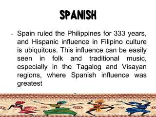 Spanish
• Spain ruled the Philippines for 333 years,
and Hispanic influence in Filipino culture
is ubiquitous. This influence can be easily
seen in folk and traditional music,
especially in the Tagalog and Visayan
regions, where Spanish influence was
greatest
 