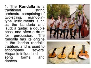 1. The Rondalla is a
traditional string
orchestra comprising of
two-string, mandolin-
type instruments such
as the banduria and
laud; a guitar; a double
bass; and often a drum
for percussion. The
rondalla has its origins
in the Iberian rondalla
tradition, and is used to
accompany several
Hispanic-influenced
song forms and
dances.
 