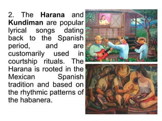 2. The Harana and
Kundiman are popular
lyrical songs dating
back to the Spanish
period, and are
customarily used in
courtship rituals. The
Harana is rooted in the
Mexican Spanish
tradition and based on
the rhythmic patterns of
the habanera.
 