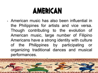 American
• American music has also been influential in
the Philippines for artists and vice versa.
Though contributing to the evolution of
American music, large number of Filipino
Americans have a strong identity with culture
of the Philippines by participating or
organizing traditional dances and musical
performances.
 