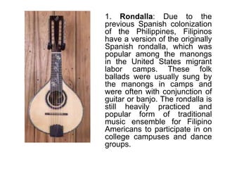 1. Rondalla: Due to the
previous Spanish colonization
of the Philippines, Filipinos
have a version of the originally
Spanish rondalla, which was
popular among the manongs
in the United States migrant
labor camps. These folk
ballads were usually sung by
the manongs in camps and
were often with conjunction of
guitar or banjo. The rondalla is
still heavily practiced and
popular form of traditional
music ensemble for Filipino
Americans to participate in on
college campuses and dance
groups.
 