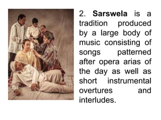 2. Sarswela is a
tradition produced
by a large body of
music consisting of
songs patterned
after opera arias of
the day as well as
short instrumental
overtures and
interludes.
 