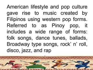 American lifestyle and pop culture
gave rise to music created by
Filipinos using western pop forms.
Referred to as Pinoy pop, it
includes a wide range of forms:
folk songs, dance tunes, ballads,
Broadway type songs, rock’ n’ roll,
disco, jazz, and rap
 