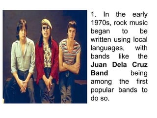 1. In the early
1970s, rock music
began to be
written using local
languages, with
bands like the
Juan Dela Cruz
Band being
among the first
popular bands to
do so.
 
