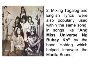 2. Mixing Tagalog and
English lyrics were
also popularly used
within the same song,
in songs like "Ang
Miss Universe Ng
Buhay Ko” by the
band Hotdog which
helped innovate the
Manila Sound.
 