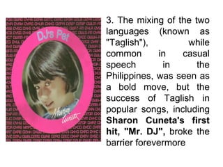3. The mixing of the two
languages (known as
"Taglish"), while
common in casual
speech in the
Philippines, was seen as
a bold move, but the
success of Taglish in
popular songs, including
Sharon Cuneta's first
hit, "Mr. DJ", broke the
barrier forevermore
 