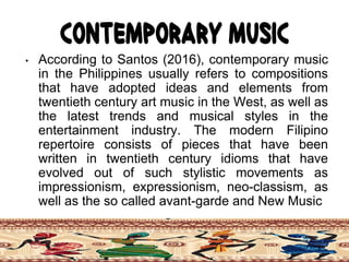 Contemporary Music
• According to Santos (2016), contemporary music
in the Philippines usually refers to compositions
that have adopted ideas and elements from
twentieth century art music in the West, as well as
the latest trends and musical styles in the
entertainment industry. The modern Filipino
repertoire consists of pieces that have been
written in twentieth century idioms that have
evolved out of such stylistic movements as
impressionism, expressionism, neo-classism, as
well as the so called avant-garde and New Music
 