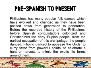 Pre-Spanish to Present
• Philippines has many popular folk dances which
have evolved and changed as they have been
passed down from generation to generation.
Before the recorded history of the Philippines,
before Spanish conquistadors colonized and
Christianized the early Filipino people, from the
earliest occupation of this archipelago, the people
danced. Filipino danced to appease the Gods, to
curry favor from powerful spirits, to celebrate a
hunt or harvest, to mimic the exotic life forms
around them.
 