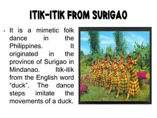 Itik-itik from Surigao
• It is a mimetic folk
dance in the
Philippines. It
originated in the
province of Surigao in
Mindanao. Itik-itik
from the English word
“duck”. The dance
steps imitate the
movements of a duck.
 