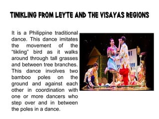 Tinikling from Leyte and the Visayas Regions
It is a Philippine traditional
dance. This dance imitates
the movement of the
“tikling” bird as it walks
around through tall grasses
and between tree branches.
This dance involves two
bamboo poles on the
ground and against each
other in coordination with
one or more dancers who
step over and in between
the poles in a dance.
 