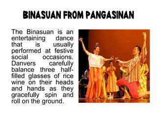 Binasuan from Pangasinan
The Binasuan is an
entertaining dance
that is usually
performed at festive
social occasions.
Danvers carefully
balance three half-
filled glasses of rice
wine on their heads
and hands as they
gracefully spin and
roll on the ground.
 