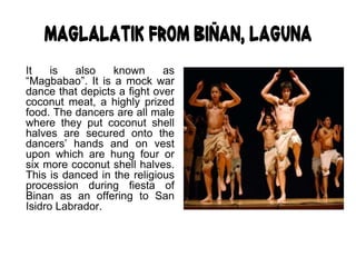 Maglalatik from Biñan, Laguna
It is also known as
“Magbabao”. It is a mock war
dance that depicts a fight over
coconut meat, a highly prized
food. The dancers are all male
where they put coconut shell
halves are secured onto the
dancers’ hands and on vest
upon which are hung four or
six more coconut shell halves.
This is danced in the religious
procession during fiesta of
Binan as an offering to San
Isidro Labrador.
 