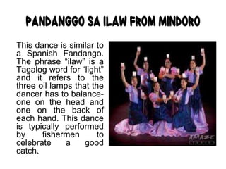 Pandanggo sa Ilaw from Mindoro
This dance is similar to
a Spanish Fandango.
The phrase “ilaw” is a
Tagalog word for “light”
and it refers to the
three oil lamps that the
dancer has to balance-
one on the head and
one on the back of
each hand. This dance
is typically performed
by fishermen to
celebrate a good
catch.
 