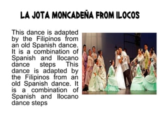 La Jota Moncadeña from Ilocos
This dance is adapted
by the Filipinos from
an old Spanish dance.
It is a combination of
Spanish and Ilocano
dance steps This
dance is adapted by
the Filipinos from an
old Spanish dance. It
is a combination of
Spanish and Ilocano
dance steps
 