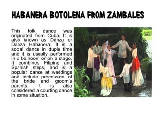 Habanera Botolena from Zambales
This folk dance was
originated from Cuba. It is
also known as Danza or
Danza Habanera. It is a
social dance in duple time
and it is usually performed
in a ballroom or on a stage.
It combines Filipino and
Spanish steps, and is a
popular dance at weddings
and include procession of
the bride and groom’s
parents. It is also
considered a courting dance
in some situation.
 