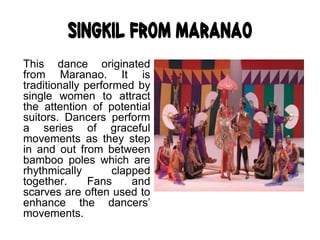 Singkil from Maranao
This dance originated
from Maranao. It is
traditionally performed by
single women to attract
the attention of potential
suitors. Dancers perform
a series of graceful
movements as they step
in and out from between
bamboo poles which are
rhythmically clapped
together. Fans and
scarves are often used to
enhance the dancers’
movements.
 