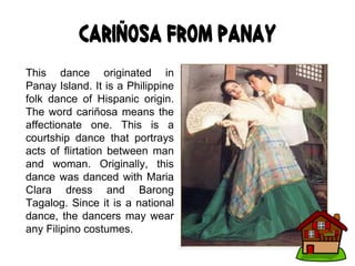Cariñosa from Panay
This dance originated in
Panay Island. It is a Philippine
folk dance of Hispanic origin.
The word cariñosa means the
affectionate one. This is a
courtship dance that portrays
acts of flirtation between man
and woman. Originally, this
dance was danced with Maria
Clara dress and Barong
Tagalog. Since it is a national
dance, the dancers may wear
any Filipino costumes.
 