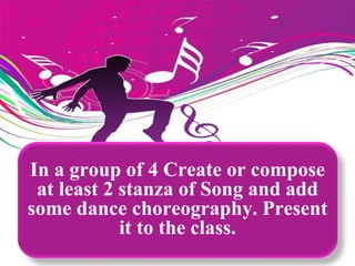 In a group of 4 Create or compose
at least 2 stanza of Song and add
some dance choreography. Present
it to the class.
 