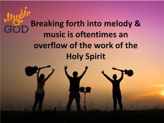 Breaking forth into melody &
music is oftentimes an
overflow of the work of the
Holy Spirit
 