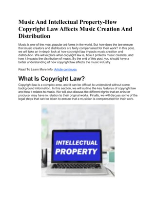 Music And Intellectual Property-How
Copyright Law Affects Music Creation And
Distribution
Music is one of the most popular art forms in the world. But how does the law ensure
that music creators and distributors are fairly compensated for their work? In this post,
we will take an in-depth look at how copyright law impacts music creation and
distribution. We will explore what copyright law is, how it protects music creators, and
how it impacts the distribution of music. By the end of this post, you should have a
better understanding of how copyright law affects the music industry.
Read To Learn More Info: Article continues
What Is Copyright Law?
Copyright law is a complex area, and it can be difficult to understand without some
background information. In this section, we will outline the key features of copyright law
and how it relates to music. We will also discuss the different rights that an artist or
producer may have in relation to their original works. Finally, we will discuss some of the
legal steps that can be taken to ensure that a musician is compensated for their work.
 