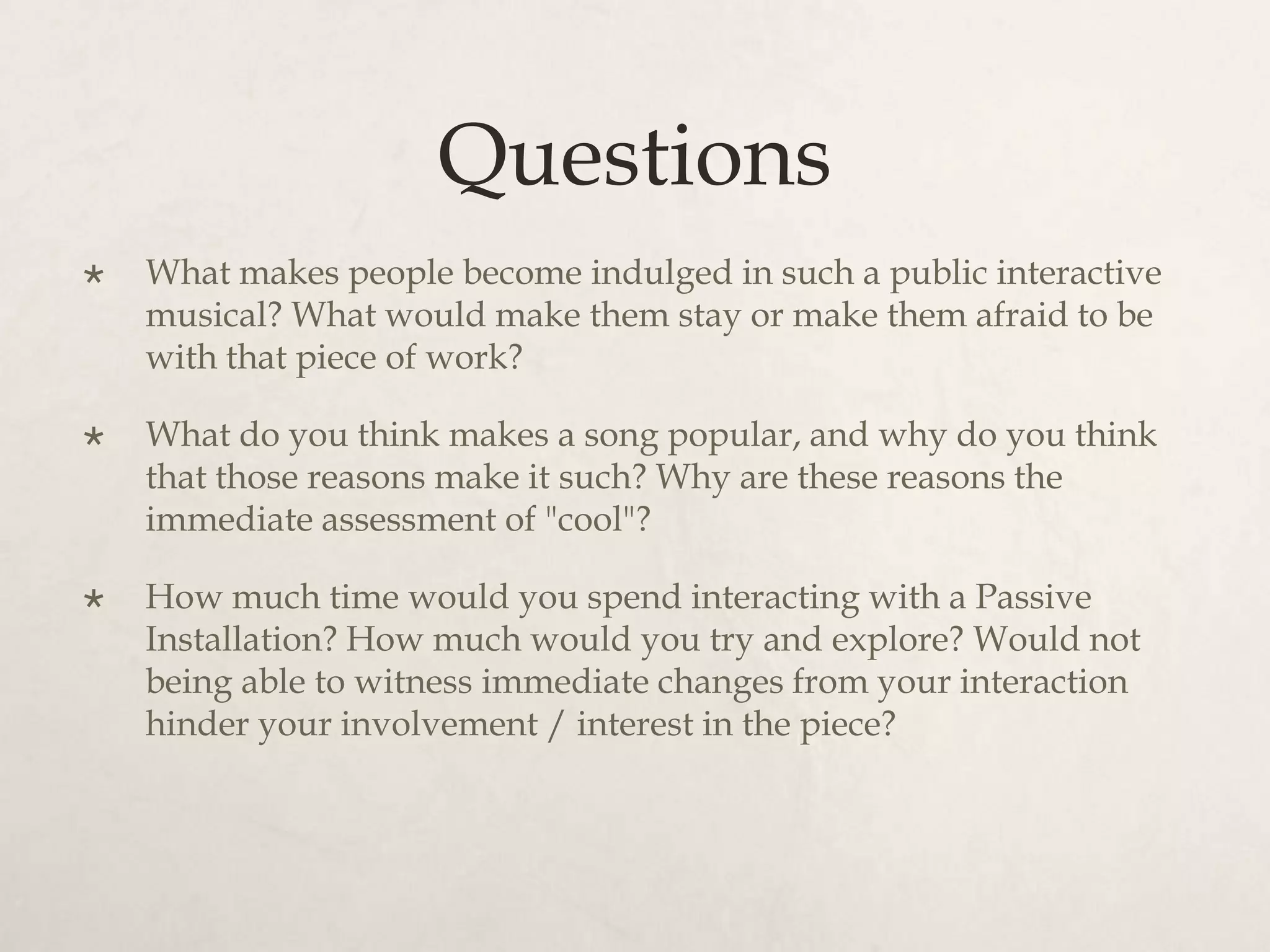 Questions
   What makes people become indulged in such a public interactive
    musical? What would make them stay or make them afraid to be
    with that piece of work?

   What do you think makes a song popular, and why do you think
    that those reasons make it such? Why are these reasons the
    immediate assessment of "cool"?

   How much time would you spend interacting with a Passive
    Installation? How much would you try and explore? Would not
    being able to witness immediate changes from your interaction
    hinder your involvement / interest in the piece?
 