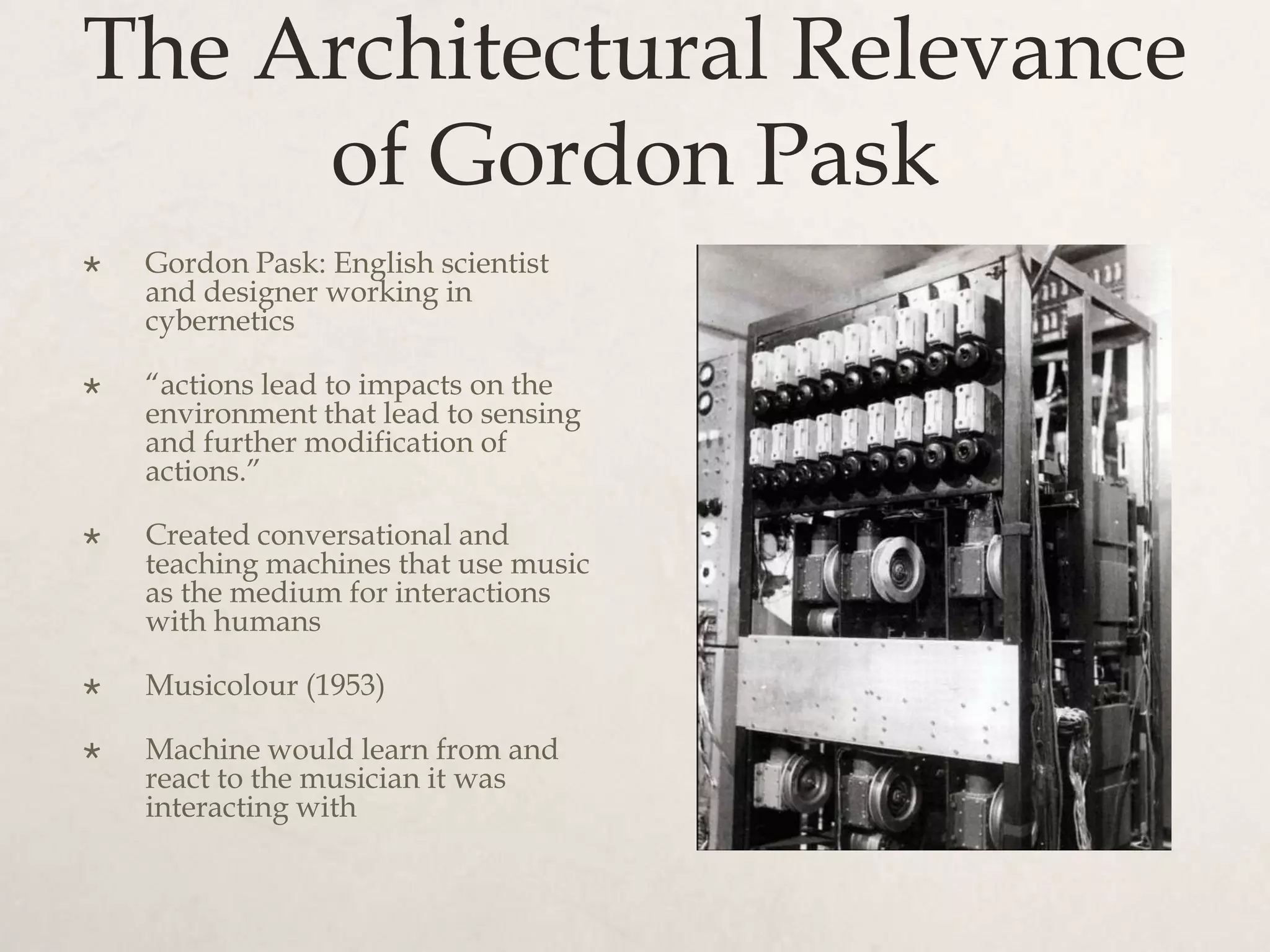 The Architectural Relevance
     of Gordon Pask
   Gordon Pask: English scientist
    and designer working in
    cybernetics

   “actions lead to impacts on the
    environment that lead to sensing
    and further modification of
    actions.”

   Created conversational and
    teaching machines that use music
    as the medium for interactions
    with humans

   Musicolour (1953)

   Machine would learn from and
    react to the musician it was
    interacting with
 