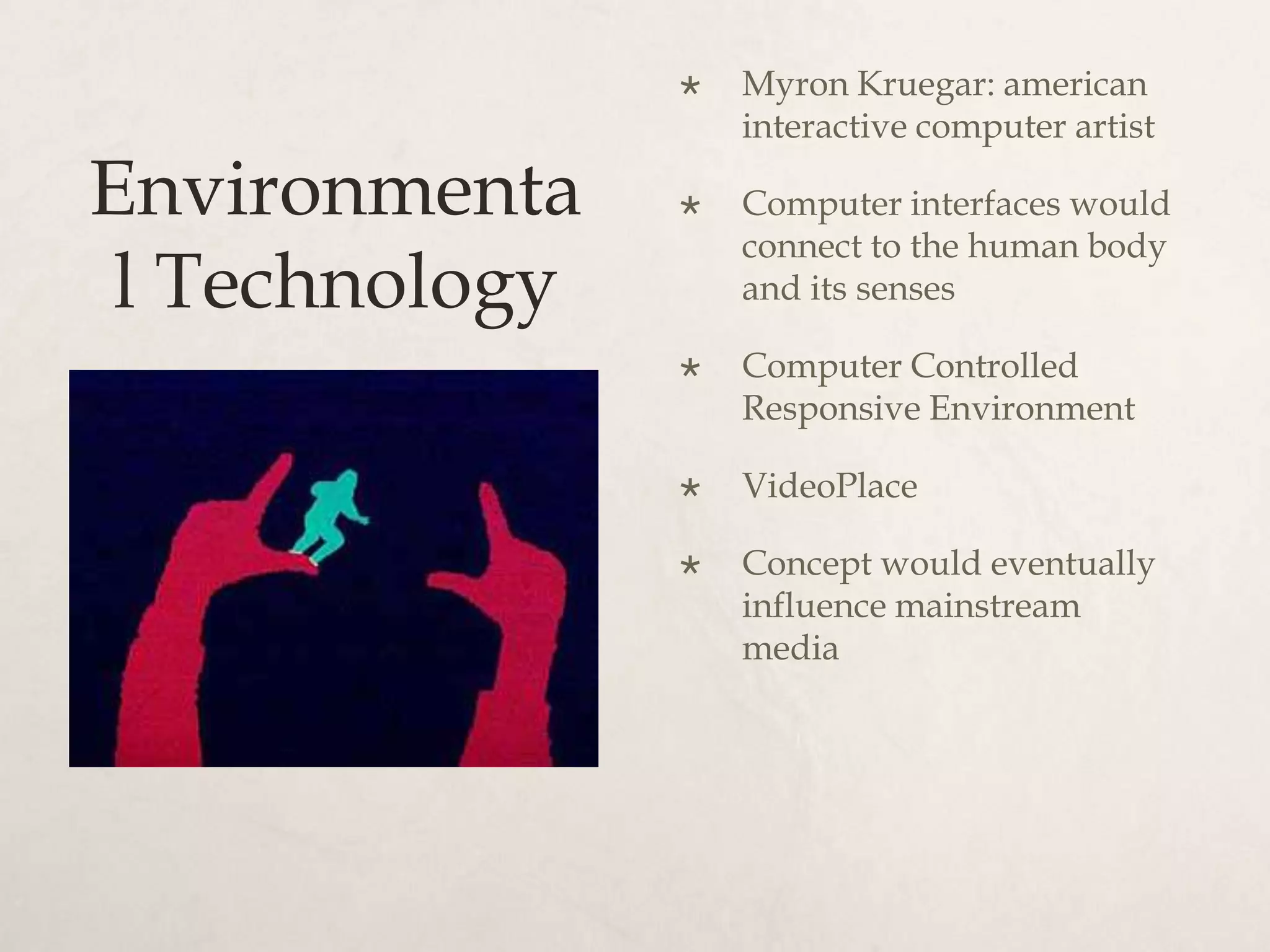    Myron Kruegar: american
                    interactive computer artist

Environmenta       Computer interfaces would
                    connect to the human body
 l Technology       and its senses

                   Computer Controlled
                    Responsive Environment

                   VideoPlace

                   Concept would eventually
                    influence mainstream
                    media
 