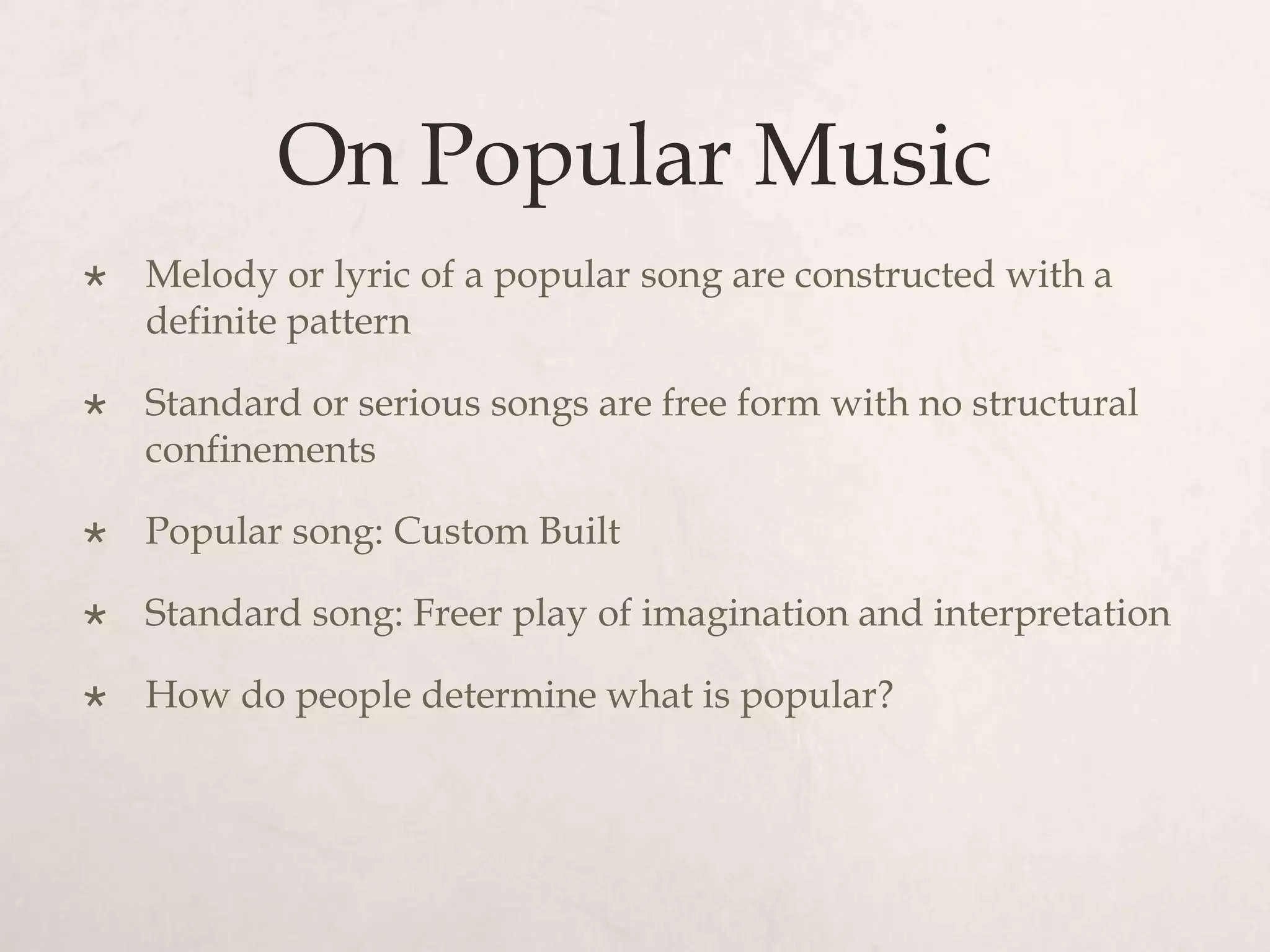 On Popular Music
   Melody or lyric of a popular song are constructed with a
    definite pattern

   Standard or serious songs are free form with no structural
    confinements

   Popular song: Custom Built

   Standard song: Freer play of imagination and interpretation

   How do people determine what is popular?
 