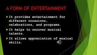 A FORM OF ENTERTAINMENT
It provides entertainment for
different occasions,
celebrations, and programs.
It helps to uncover musical
talents.
It allows appreciation of musical
skills.