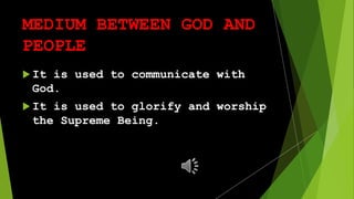 MEDIUM BETWEEN GOD AND
PEOPLE
It is used to communicate with
God.
It is used to glorify and worship
the Supreme Being.