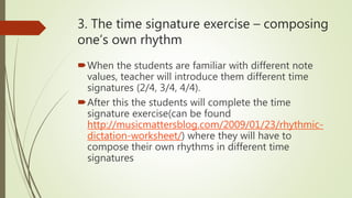 3. The time signature exercise – composing
one’s own rhythm
When the students are familiar with different note
values, teacher will introduce them different time
signatures (2/4, 3/4, 4/4).
After this the students will complete the time
signature exercise(can be found
http://musicmattersblog.com/2009/01/23/rhythmic-
dictation-worksheet/) where they will have to
compose their own rhythms in different time
signatures
 