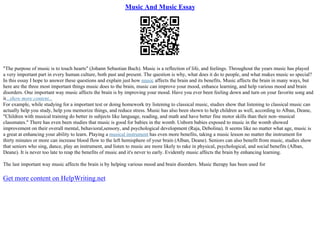 Music And Music Essay
"The purpose of music is to touch hearts" (Johann Sebastian Bach). Music is a reflection of life, and feelings. Throughout the years music has played
a very important part in every human culture, both past and present. The question is why, what does it do to people, and what makes music so special?
In this essay I hope to answer these questions and explain just how music affects the brain and its benefits. Music affects the brain in many ways, but
here are the three most important things music does to the brain, music can improve your mood, enhance learning, and help various mood and brain
disorders. One important way music affects the brain is by improving your mood. Have you ever been feeling down and turn on your favorite song and
it...show more content...
For example, while studying for a important test or doing homework try listening to classical music, studies show that listening to classical music can
actually help you study, help you memorize things, and reduce stress. Music has also been shown to help children as well, according to Alban, Deane,
"Children with musical training do better in subjects like language, reading, and math and have better fine motor skills than their non–musical
classmates." There has even been studies that music is good for babies in the womb. Unborn babies exposed to music in the womb showed
improvement on their overall mental, behavioral,sensory, and psychological development (Raja, Debolina). It seems like no matter what age, music is
a great at enhancing your ability to learn. Playing a musical instrument has even more benefits, taking a music lesson no matter the instrument for
thirty minutes or more can increase blood flow to the left hemisphere of your brain (Alban, Deane). Seniors can also benefit from music, studies show
that seniors who sing, dance, play an instrument, and listen to music are more likely to rake in physical, psychological, and social benefits (Alban,
Deane). It is never too late to reap the benefits of music and it's never to early. Evidently music affects the brain by enhancing learning.
The last important way music affects the brain is by helping various mood and brain disorders. Music therapy has been used for
Get more content on HelpWriting.net
 