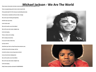 Michael Jackson - We Are The WorldThere comes a time when we heed a certain call When the world must come together as one
There are people dying and its time to lend a hand to life
There greatest gift of all We cant go on pretending day by day
That someone, somewhere will soon make a change
We are all a part of Gods great big family
And the truth, you know,
Love is all we need
We are the world, we are the children
We are the ones who make a brighter day
So lets start giving
Theres a choice we're making
We're saving out own lives
its true we'll make a better day
Just you and me
Send them your heart so they'll know that someone cares
And their lives will be stronger and free
As God has shown us by turning stones to brend
So we all must lend a helping hand
We are the world, we are the children
We are the ones who make a brighter day
So lets start giving
https://www.youtube.com/watch?v=0d87N9GIW2I
 