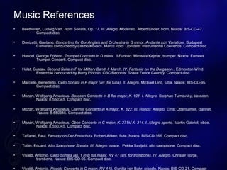 Music References
? Beethoven, Ludwig Van. Horn Sonata, Op. 17. III. Allegro Moderato. Albert Linder, horn. Naxos: BIS-CD-47.
Compact disc.
? Donizetti, Gaetano. Concertino for Cor Anglais and Orchestra in G minor. Andante con Variationi. Budapest
Camerata conducted by Laszlo Kovacs. Marco Polo: Donizetti: Instrumental Concertos. Compact disc.
? Handel, George Frideric. Trumpet Concerto in D minor. II Furioso. Miroslav Kejmar, trumpet. Naxos: Famous
Trumpet Concerti. Compact disc.
? Holst, Gustav. Second Suite in F for Military Band. I. March, IV. Fantasia on the Dargason.. Edmonton Wind
Ensemble conducted by Harry Pinchin. CBC Records: Snake Fence Country. Compact disc.
? Marcello, Benedetto. Cello Sonata in F major (arr. for tuba). II. Allegro. Michael Lind, tuba. Naxos: BIS-CD-95.
Compact disc.
? Mozart, Wolfgang Amadeus. Bassoon Concerto in B flat major, K. 191. I. Allegro. Stephan Turnovsky, bassoon.
Naxos: 8.550345. Compact disc.
? Mozart, Wolfgang Amadeus. Clarinet Concerto in A major, K. 622. III. Rondo: Allegro. Ernst Ottensamer, clarinet.
Naxos: 8.550345. Compact disc.
? Mozart, Wolfgang Amadeus. Oboe Concerto in C major, K. 271k/ K. 314. I. Allegro aperto. Martin Gabriel, oboe.
Naxos: 8.550345. Compact disc.
? Taffanel, Paul. Fantasy on Der Freischutz. Robert Aitken, flute. Naxos: BIS-CD-166. Compact disc.
? Tubin, Eduard. Alto Saxophone Sonata. III. Allegro vivace. Pekka Savijoki, alto saxophone. Compact disc.
? Vivaldi, Antonio. Cello Sonata No. 1 in B flat major, RV 47 (arr. for trombone). IV. Allegro. Christer Torge,
trombone. Naxos: BIS-CD-95. Compact disc.
? Vivaldi, Antonio. Piccolo Concerto in C major, RV 445. Gunilla von Bahr, piccolo. Naxos: BIS-CD-21. Compact
 