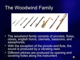The Woodwind Family
? The woodwind family consists of piccolos, flutes,
oboes, english horns, clarinets, bassoons, and
saxophones.
? With the exception of the piccolo and flute, the
sound is produced by a vibrating reed.
? Different pitches are produced by opening and
covering holes along the instrument
 